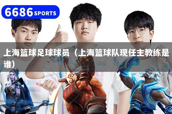 上海篮球足球球员（上海篮球队现任主教练是谁）