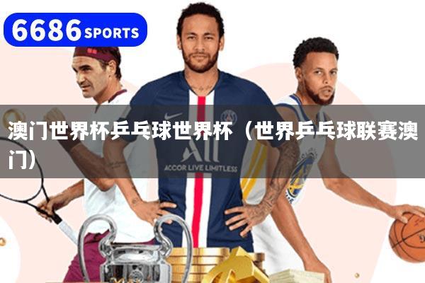 澳门世界杯乒乓球世界杯（世界乒乓球联赛澳门）