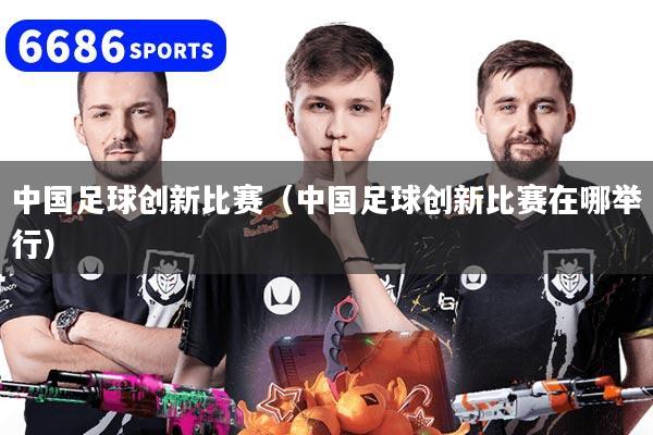 中国足球创新比赛（中国足球创新比赛在哪举行）